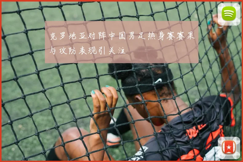 克罗地亚对阵中国男足热身赛赛果与攻防表现引关注