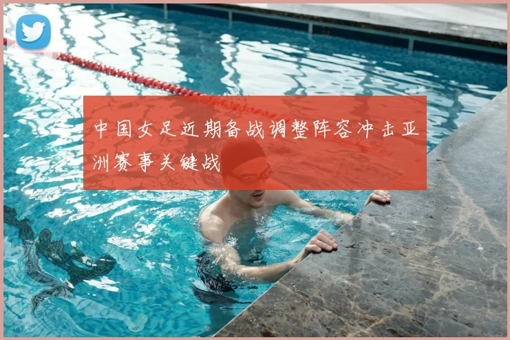 中国女足近期备战调整阵容冲击亚洲赛事关键战