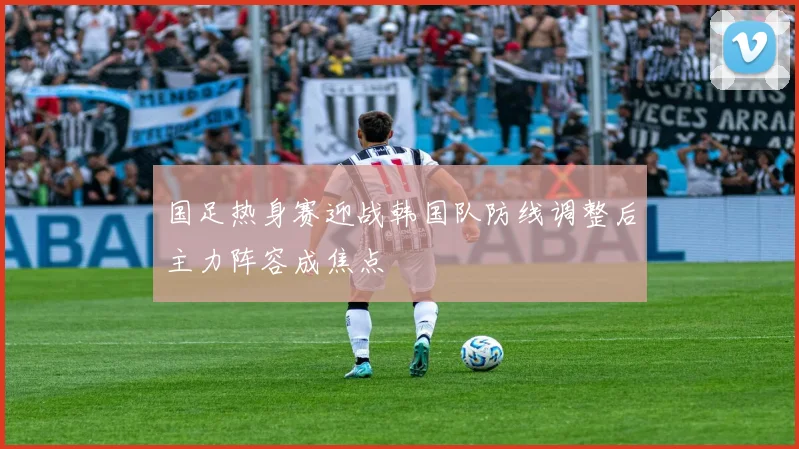 国足热身赛迎战韩国队防线调整后主力阵容成焦点