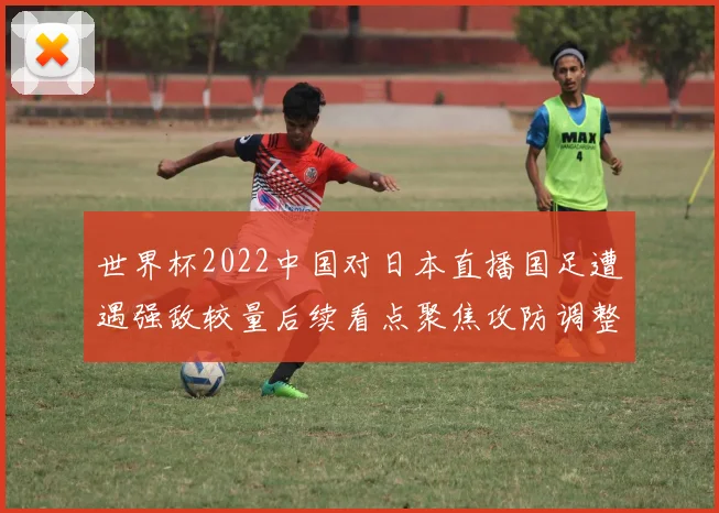 世界杯2022中国对日本直播国足遭遇强敌较量后续看点聚焦攻防调整