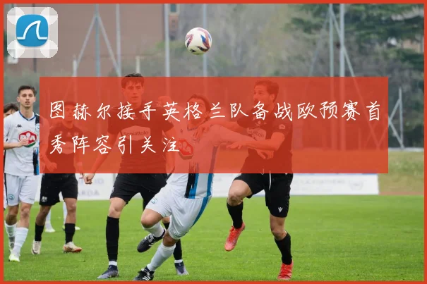 图赫尔接手英格兰队备战欧预赛首秀阵容引关注