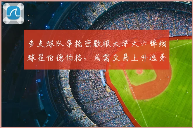 多支球队争抢密歇根大学大六锋线球星伦德伯格，或需交易上升选秀顺位_球员_1_CBA