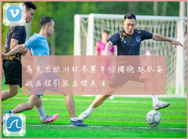 乌克兰欧洲杯参赛年份揭晓 球队备战历程引发后续关注