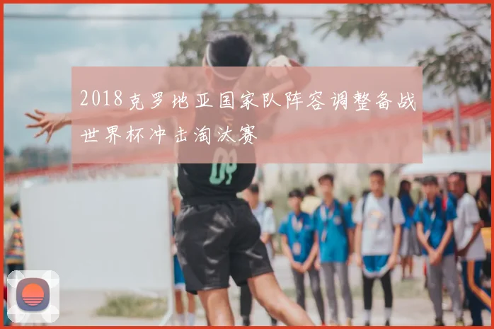 2018克罗地亚国家队阵容调整备战世界杯冲击淘汰赛