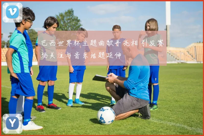 巴西世界杯主题曲歌手亮相 引发赛场关注与音乐话题延伸