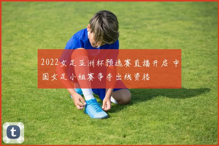 2022女足亚洲杯预选赛直播开启 中国女足小组赛争夺出线资格