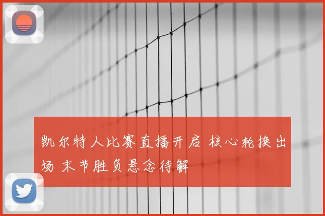 凯尔特人比赛直播开启 核心轮换出场 末节胜负悬念待解