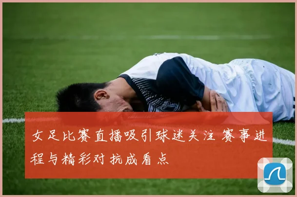 女足比赛直播吸引球迷关注 赛事进程与精彩对抗成看点