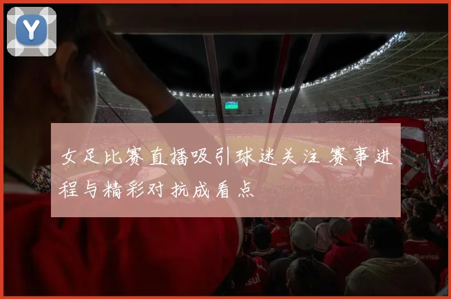 女足比赛直播吸引球迷关注 赛事进程与精彩对抗成看点