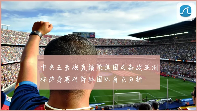 中央五套线直播聚焦国足备战亚洲杯热身赛对阵韩国队看点分析