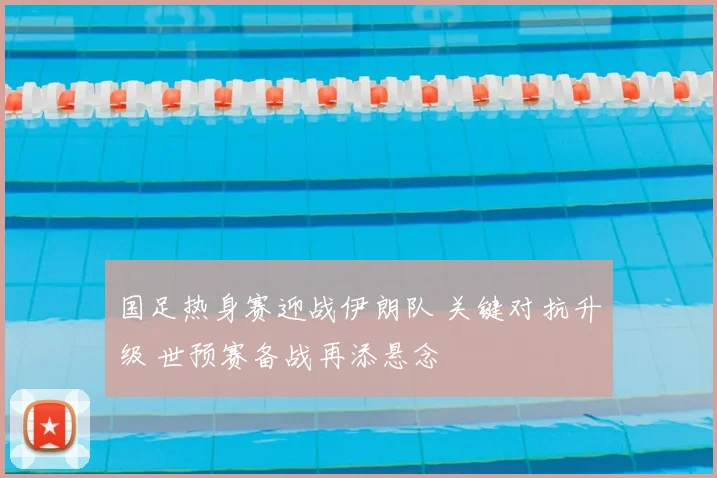 国足热身赛迎战伊朗队 关键对抗升级 世预赛备战再添悬念