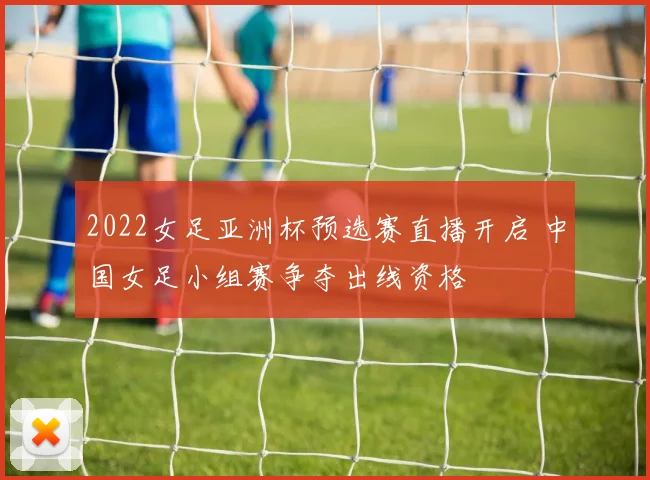 2022女足亚洲杯预选赛直播开启 中国女足小组赛争夺出线资格