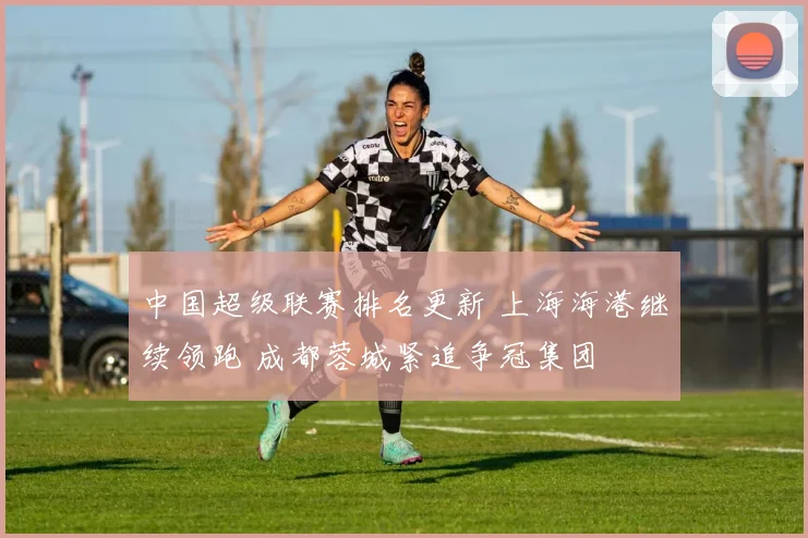 中国超级联赛排名更新 上海海港继续领跑 成都蓉城紧追争冠集团