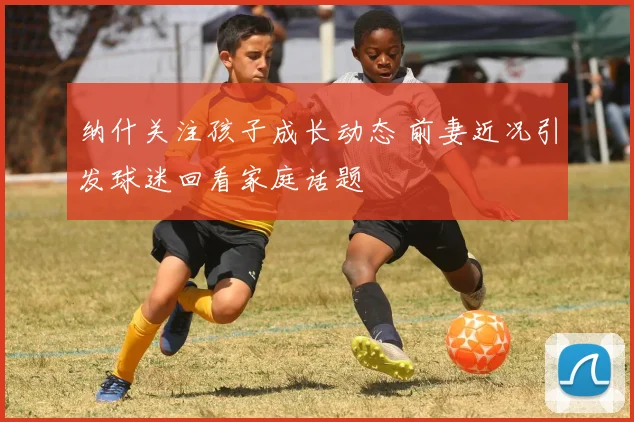 纳什关注孩子成长动态 前妻近况引发球迷回看家庭话题