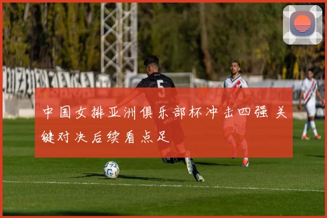 中国女排亚洲俱乐部杯冲击四强 关键对决后续看点足