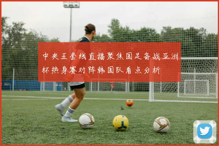 中央五套线直播聚焦国足备战亚洲杯热身赛对阵韩国队看点分析