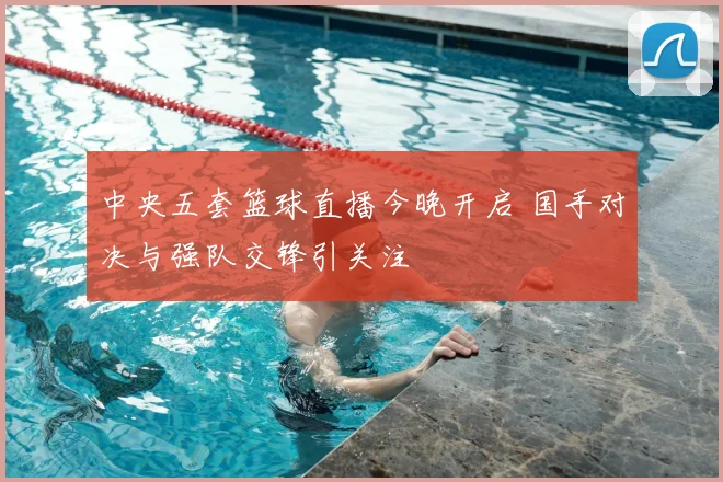 中央五套篮球直播今晚开启 国手对决与强队交锋引关注