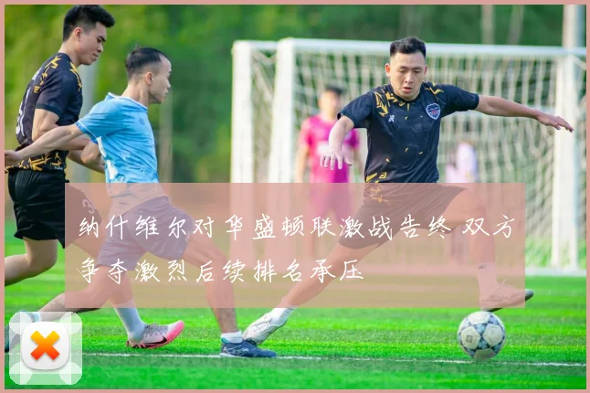 纳什维尔对华盛顿联激战告终 双方争夺激烈后续排名承压