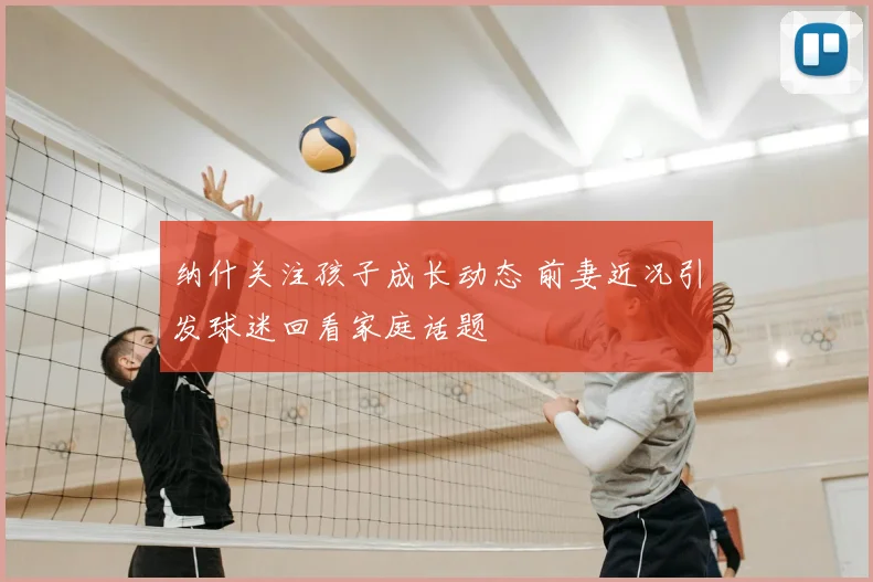 纳什关注孩子成长动态 前妻近况引发球迷回看家庭话题