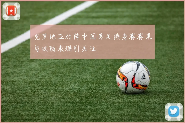 克罗地亚对阵中国男足热身赛赛果与攻防表现引关注