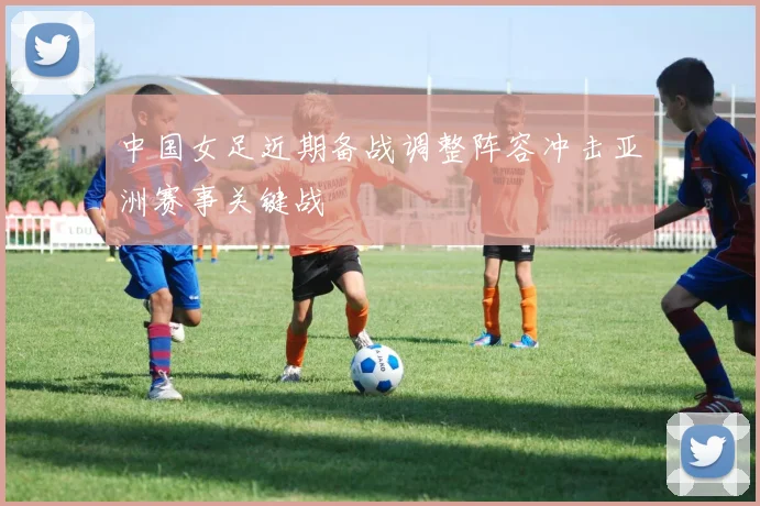 中国女足近期备战调整阵容冲击亚洲赛事关键战