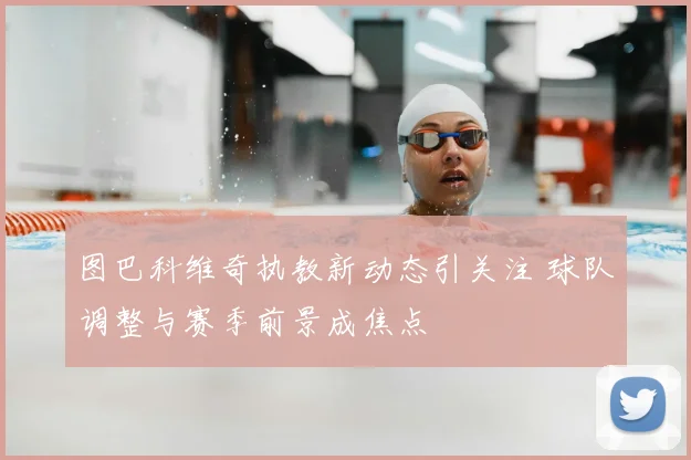 图巴科维奇执教新动态引关注 球队调整与赛季前景成焦点