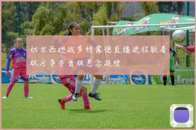 切尔西迎战多特蒙德直播进程胶着双方争夺晋级悬念延续