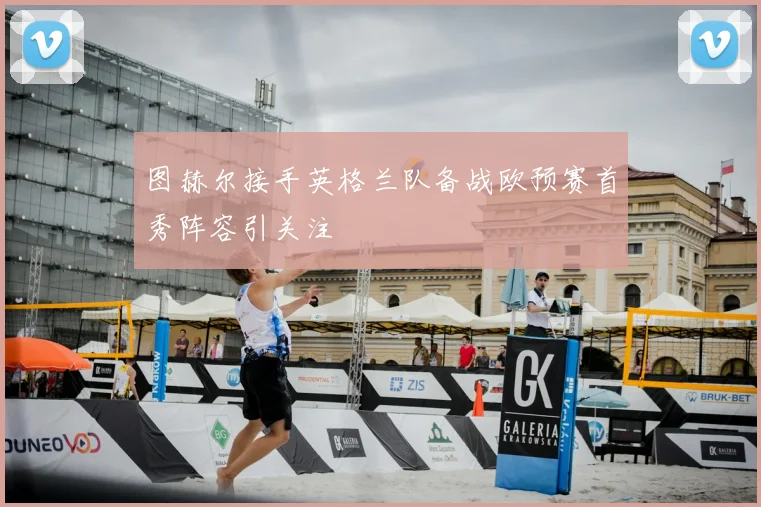 图赫尔接手英格兰队备战欧预赛首秀阵容引关注