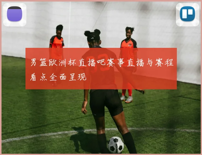 男篮欧洲杯直播吧赛事直播与赛程看点全面呈现