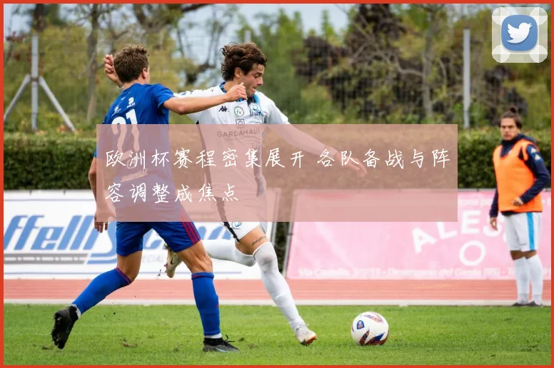 欧洲杯赛程密集展开 各队备战与阵容调整成焦点