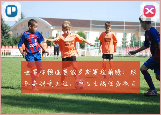 世界杯预选赛俄罗斯赛程前瞻：球队备战受关注，冲击出线任务艰巨