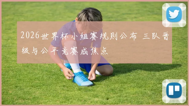 2026世界杯小组赛规则公布 三队晋级与公平竞赛成焦点