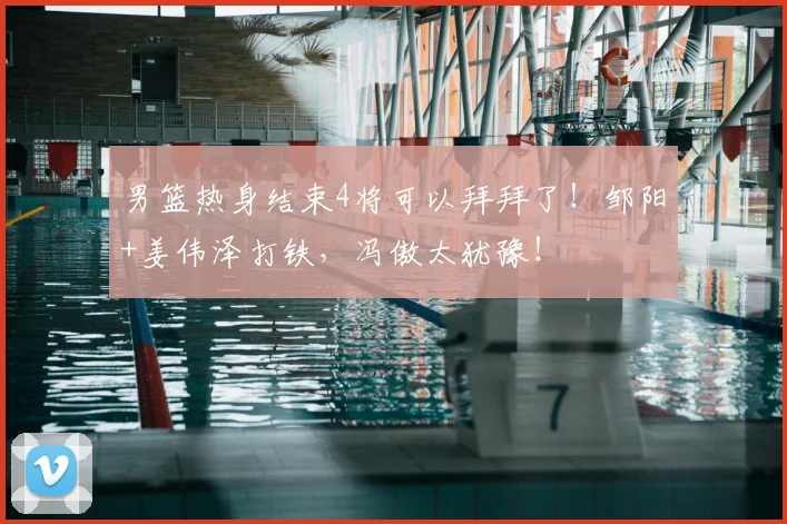 男篮热身结束4将可以拜拜了！邹阳+姜伟泽打铁，冯傲太犹豫！